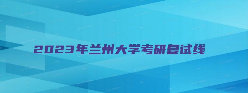 2023年兰州大学考研复试线