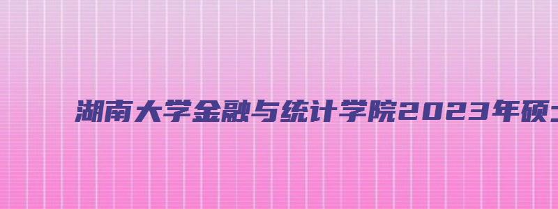 湖南大学金融与统计学院2023年硕士研究生拟录名单