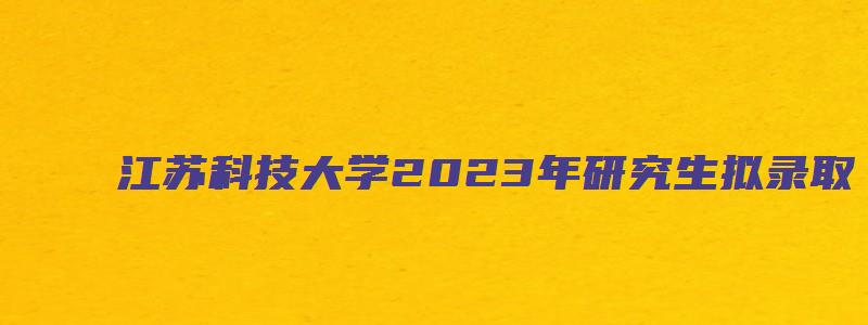 江苏科技大学2023年研究生拟录取