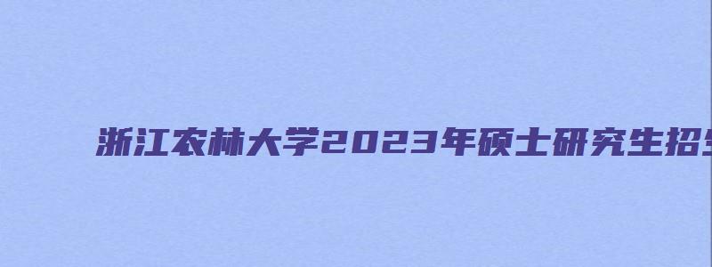 浙江农林大学2023年硕士研究生招生专业目录