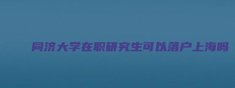 同济大学在职研究生可以落户上海吗