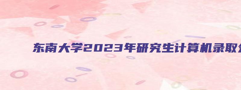 东南大学2023年研究生计算机录取分数线