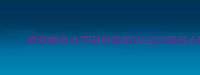 南京邮电大学研究生院2023报名人数统计