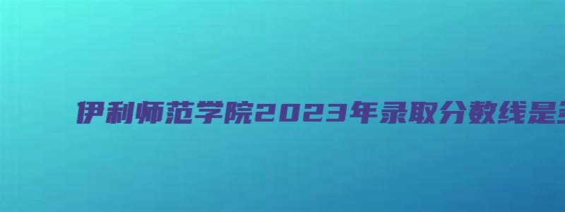 伊利师范学院2023年录取分数线是多少