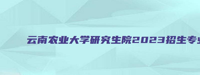 云南农业大学研究生院2023招生专业目录表