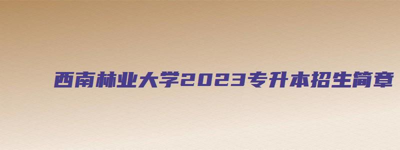 西南林业大学2023专升本招生简章