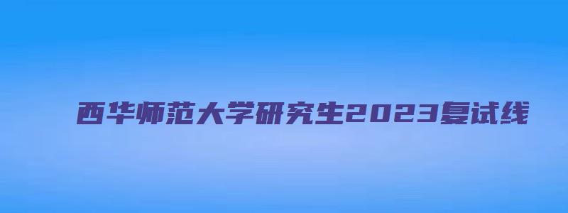 西华师范大学研究生2023复试线