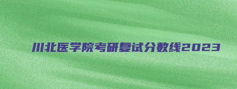 川北医学院考研复试分数线2023