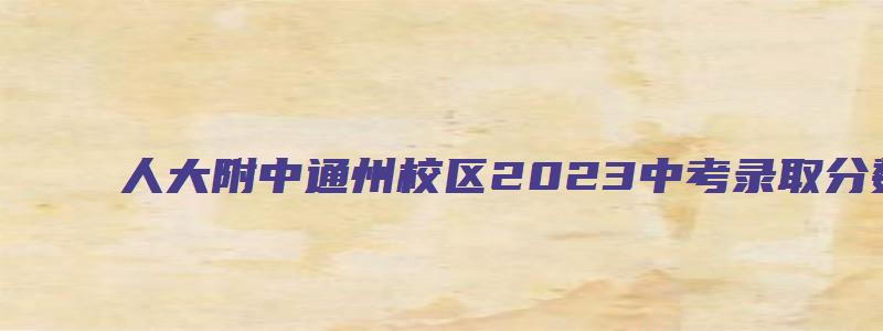 人大附中通州校区2023中考录取分数线