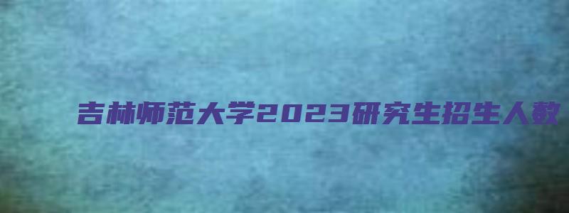 吉林师范大学2023研究生招生人数