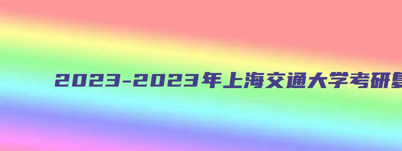 2023-2023年上海交通大学考研复试分数线