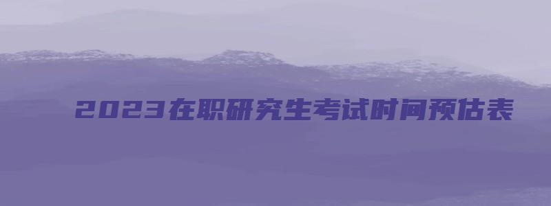 2023在职研究生考试时间预估表