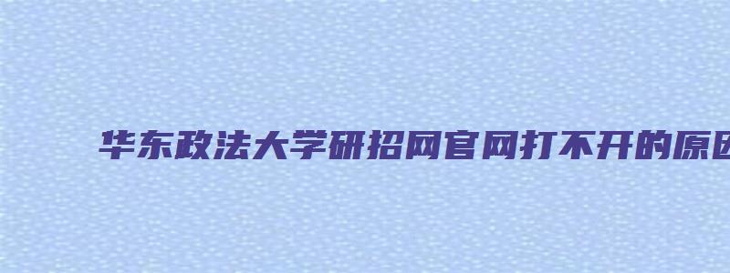 华东政法大学研招网官网打不开的原因及解决方法