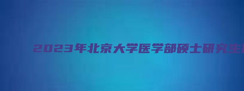 2023年北京大学医学部硕士研究生招生专业目录