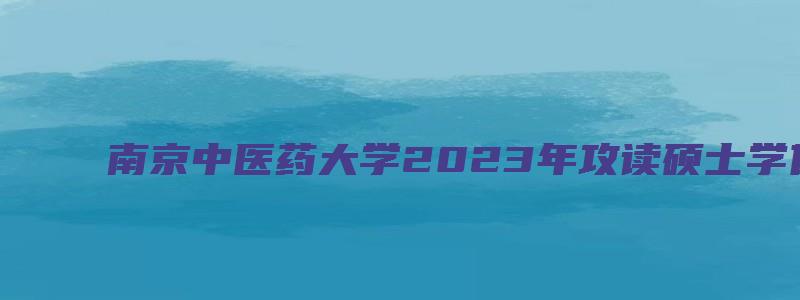 南京中医药大学2023年攻读硕士学位研究生招生简章