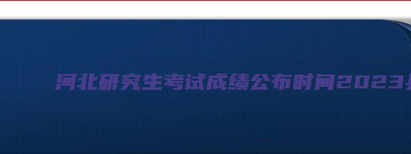 河北研究生考试成绩公布时间2023具体时间