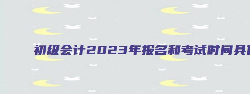 初级会计2023年报名和考试时间具体是什么时候