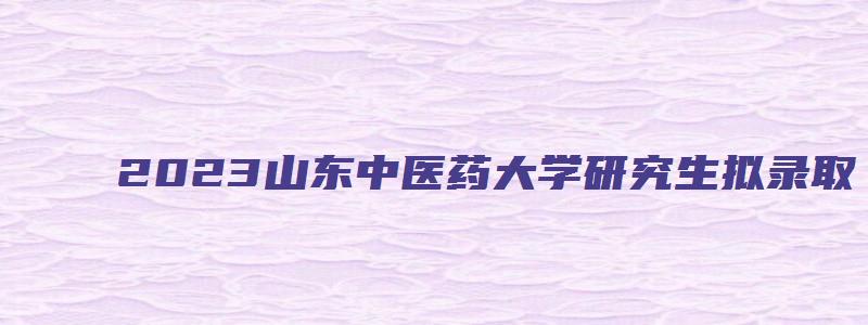 2023山东中医药大学研究生拟录取