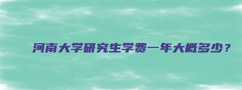 河南大学研究生学费一年大概多少？