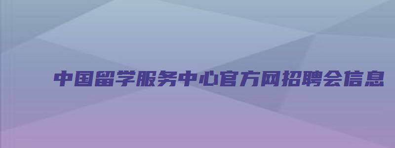 中国留学服务中心官方网招聘会信息