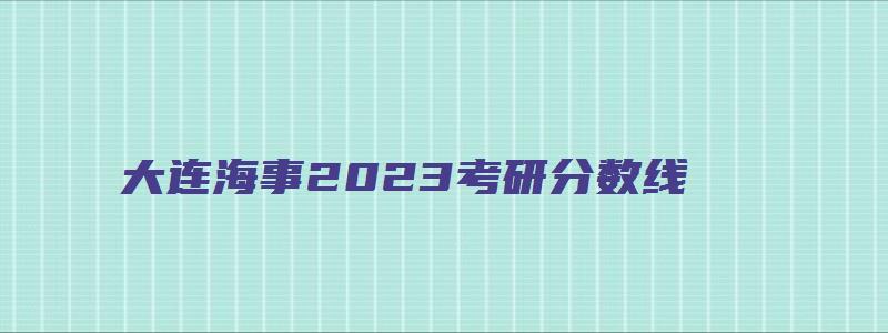 大连海事2023考研分数线