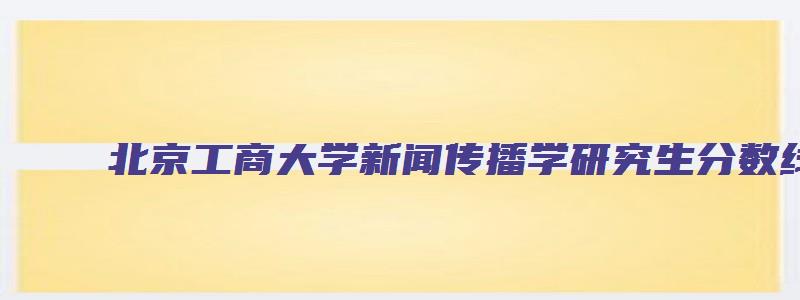 北京工商大学新闻传播学研究生分数线