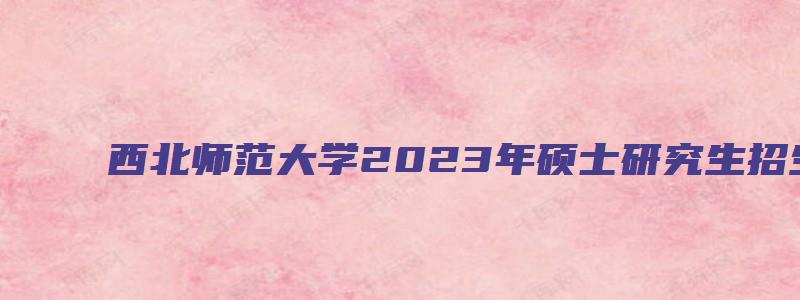 西北师范大学2023年硕士研究生招生专业目录