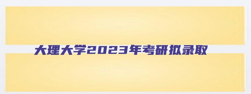 大理大学2023年考研拟录取