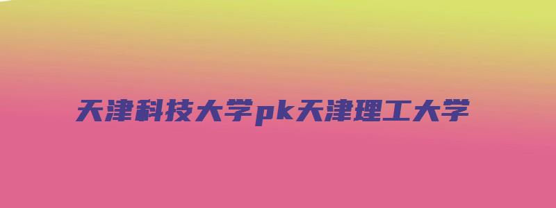 天津科技大学pk天津理工大学