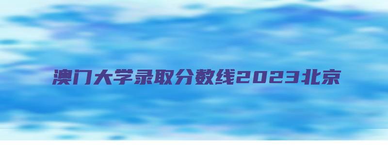 澳门大学录取分数线2023北京