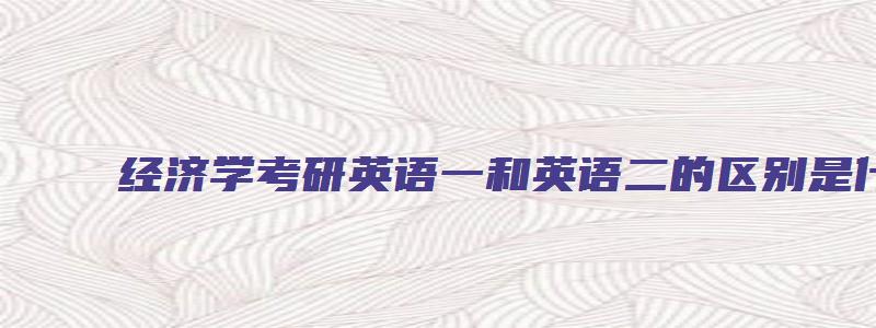 经济学考研英语一和英语二的区别是什么