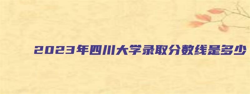 2023年四川大学录取分数线是多少