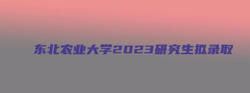 东北农业大学2023研究生拟录取