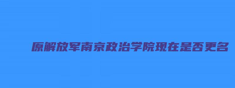 原解放军南京政治学院现在是否更名