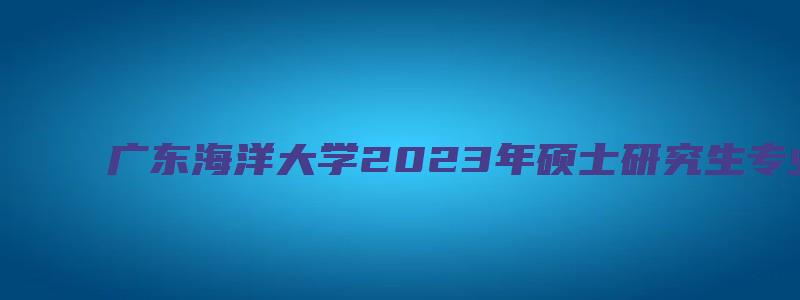 广东海洋大学2023年硕士研究生专业目录