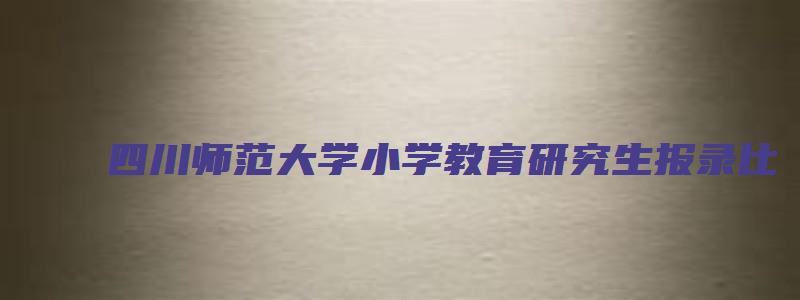 四川师范大学小学教育研究生报录比