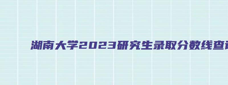 湖南大学2023研究生录取分数线查询时间