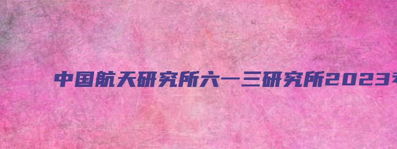 中国航天研究所六一三研究所2023考研调剂信息