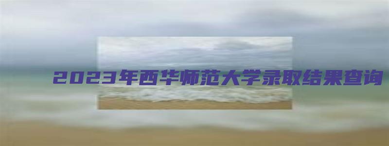 2023年西华师范大学录取结果查询