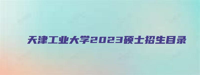 天津工业大学2023硕士招生目录