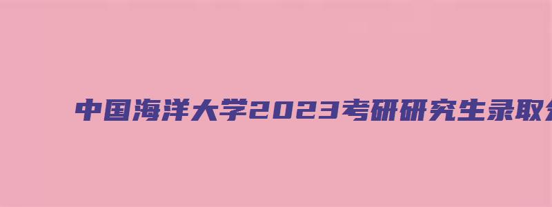 中国海洋大学2023考研研究生录取分数线及专业目录