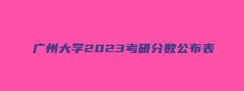 广州大学2023考研分数公布表