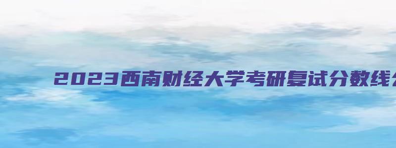 2023西南财经大学考研复试分数线公布