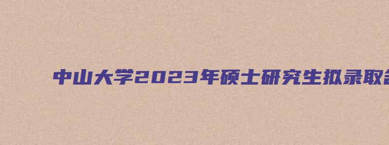 中山大学2023年硕士研究生拟录取名单的通知