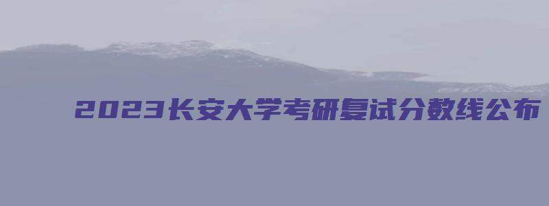 2023长安大学考研复试分数线公布