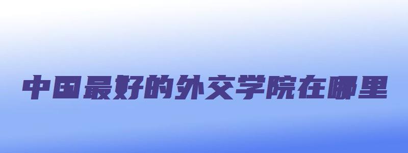 中国最好的外交学院在哪里