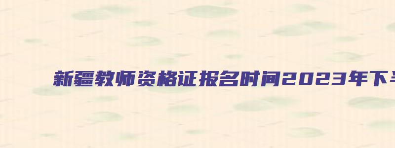 新疆教师资格证报名时间2023年下半年