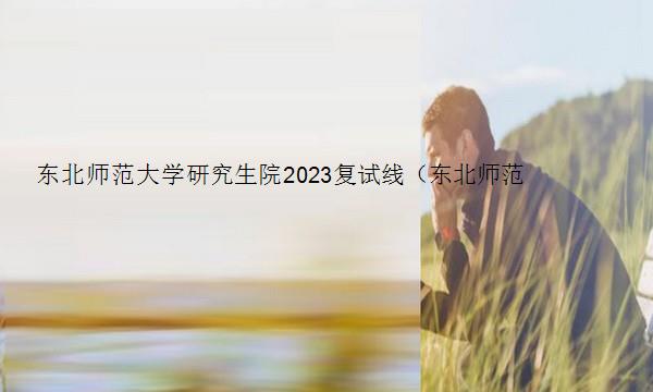 东北师范大学研究生院2023复试线（东北师范大学研究生院2023复试线是多少）