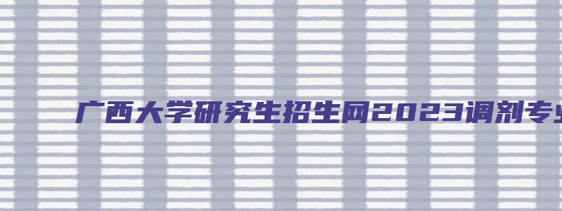 广西大学研究生招生网2023调剂专业