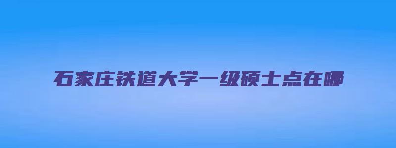 石家庄铁道大学一级硕士点在哪